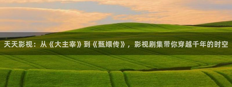 午夜蜜桃精品影院：天天影视：从《大主宰》到《甄嬛传》，影视剧集带你穿越千年的时空